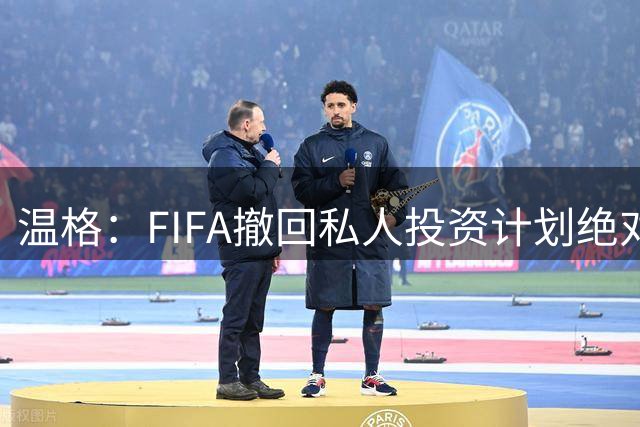 温格：FIFA撤回私人投资计划绝对必要且毫无疑问